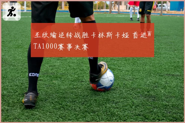 王欣瑜逆转战胜卡林斯卡娅 首进WTA1000赛事决赛