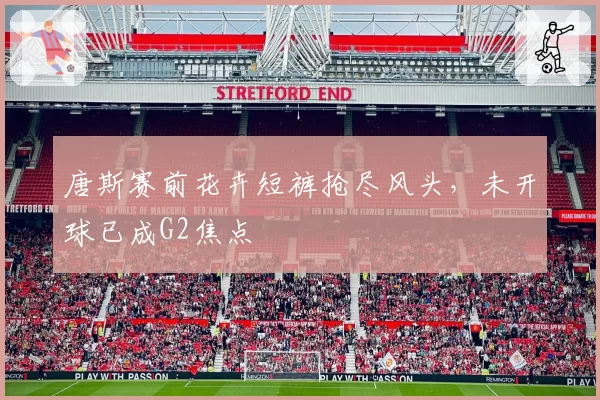 唐斯赛前花卉短裤抢尽风头,未开球已成G2焦点