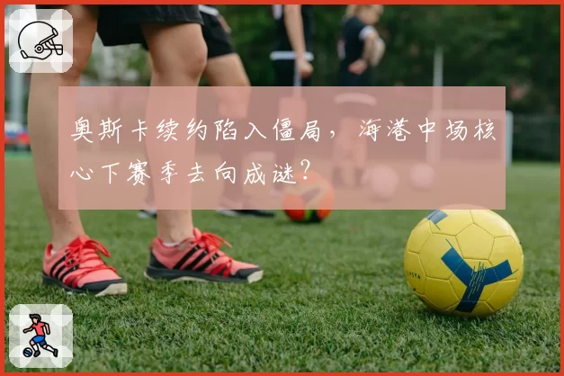 奥斯卡续约陷入僵局，海港中场核心下赛季去向成谜？