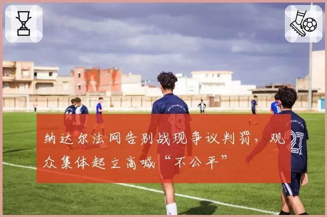 纳达尔法网告别战现争议判罚，观众集体起立高喊“不公平”