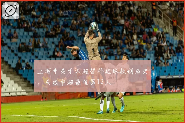 上海申花于汉超替补进球数创历史,或成中超最佳第12人