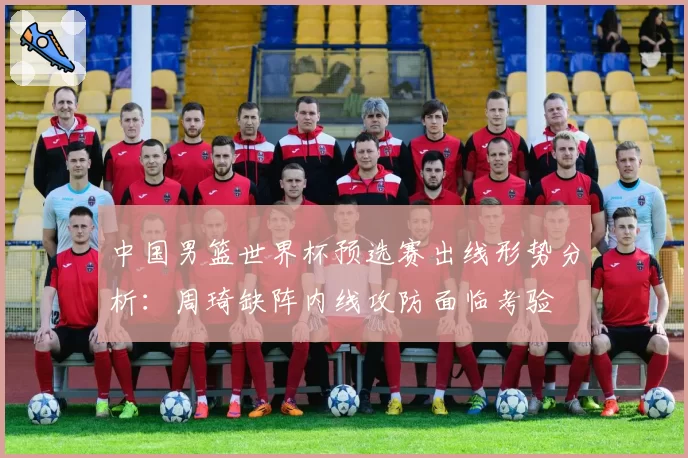 中国男篮世界杯预选赛出线形势分析：周琦缺阵内线攻防面临考验