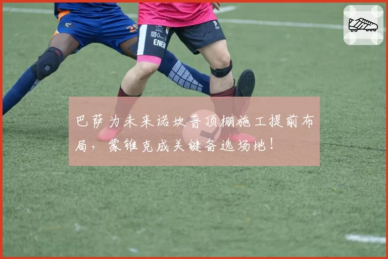 巴萨为未来诺坎普顶棚施工提前布局，蒙锥克成关键备选场地！