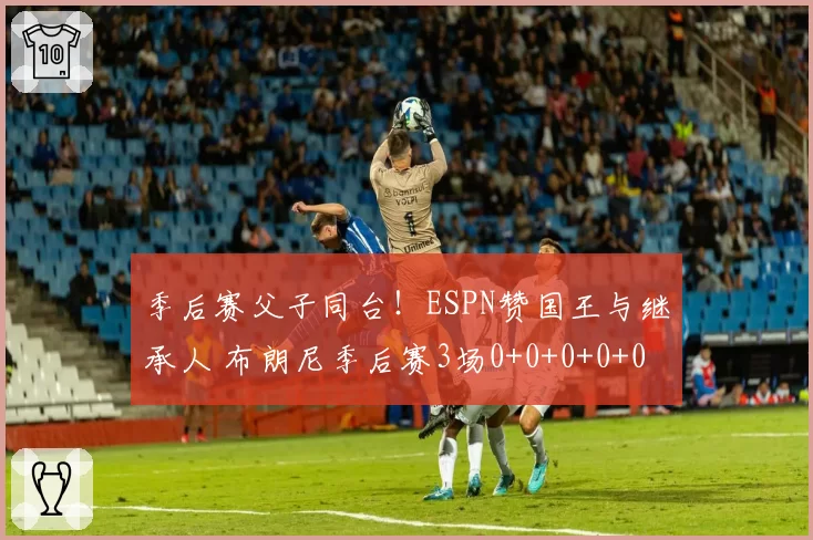 季后赛父子同台！ESPN赞国王与继承人 布朗尼季后赛3场0+0+0+0+0