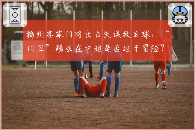梅州客家门将出击失误致丢球，“门卫”踢法在中超是否过于冒险？