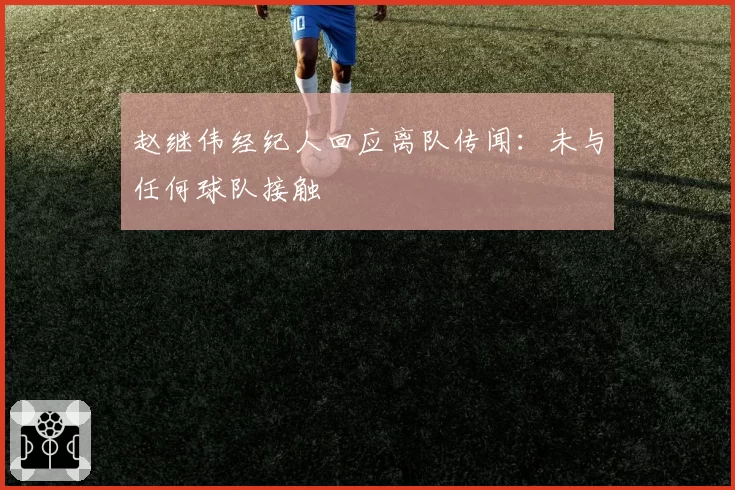 赵继伟经纪人回应离队传闻：未与任何球队接触