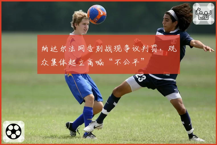 纳达尔法网告别战现争议判罚，观众集体起立高喊“不公平”