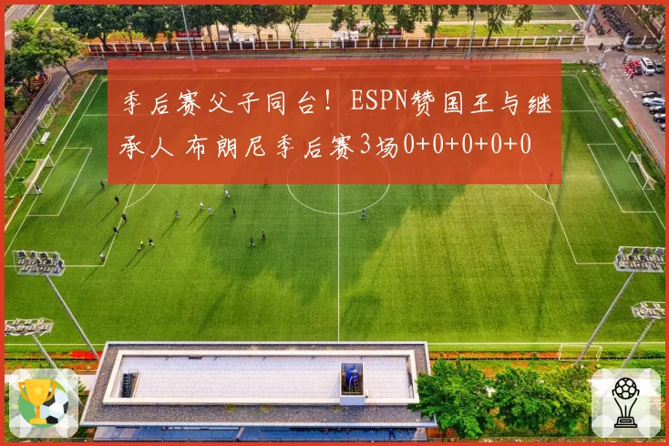 季后赛父子同台！ESPN赞国王与继承人 布朗尼季后赛3场0+0+0+0+0