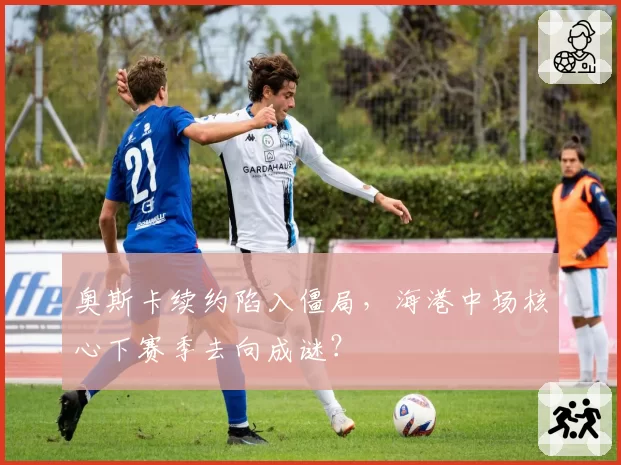 奥斯卡续约陷入僵局，海港中场核心下赛季去向成谜？