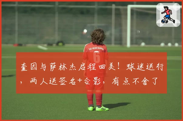 奎因与萨林杰启程回美!球迷送行,两人送签名+合影,有点不舍了