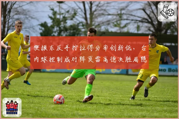 樊振东反手拧拉得分率创新低，台内球控制成对阵莫雷高德决胜局隐患