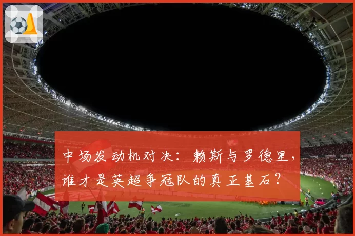 中场发动机对决:赖斯与罗德里,谁才是英超争冠队的真正基石?