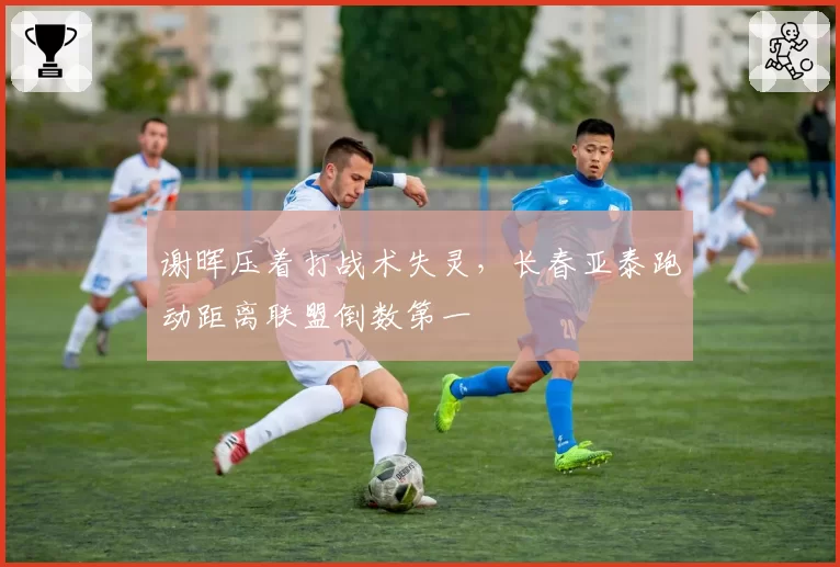 谢晖压着打战术失灵，长春亚泰跑动距离联盟倒数第一