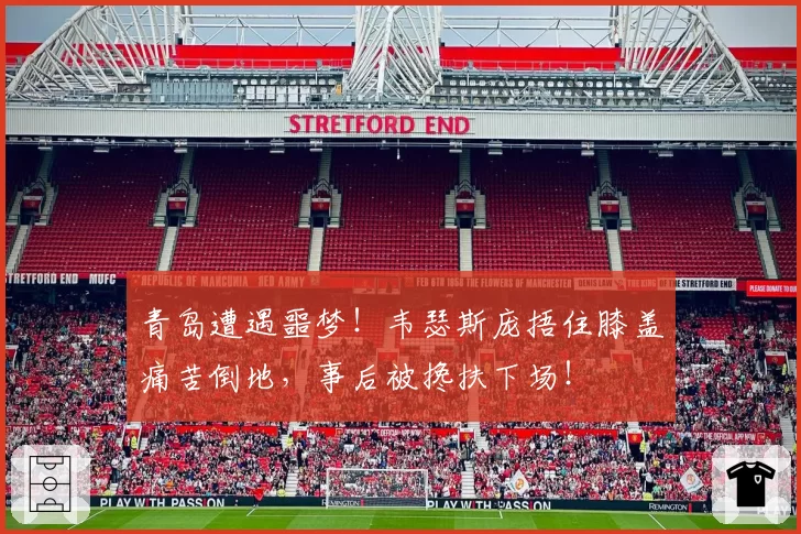 青岛遭遇噩梦！韦瑟斯庞捂住膝盖痛苦倒地，事后被搀扶下场！