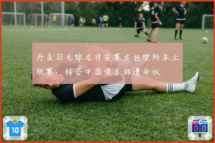 丹麦羽毛球名将安赛龙拒续约本土联赛，转签中国俱乐部遭非议