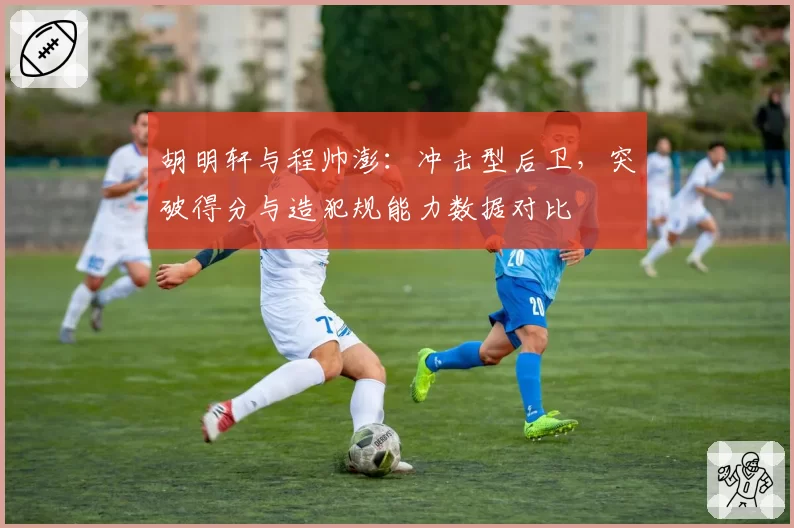 胡明轩与程帅澎:冲击型后卫,突破得分与造犯规能力数据对比