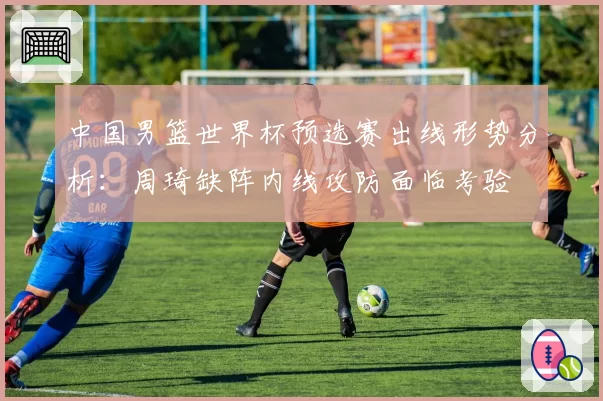 中国男篮世界杯预选赛出线形势分析:周琦缺阵内线攻防面临考验