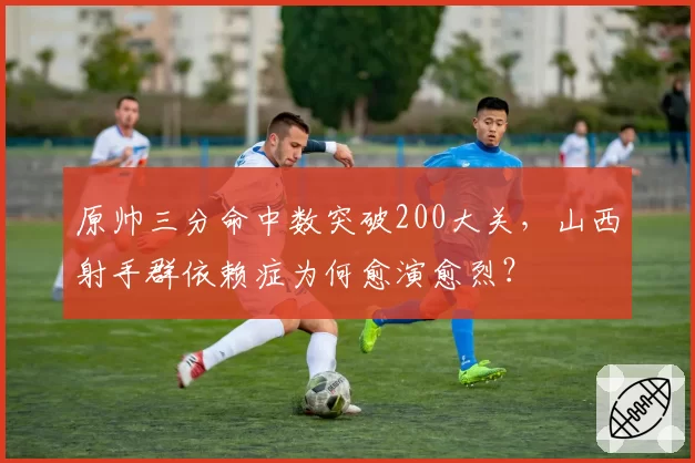 原帅三分命中数突破200大关，山西射手群依赖症为何愈演愈烈？