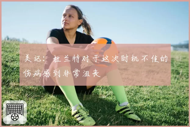 美记：杜兰特对于这次时机不佳的伤病感到非常沮丧