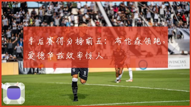 季后赛得分榜前五：布伦森领跑，爱德华兹效率惊人