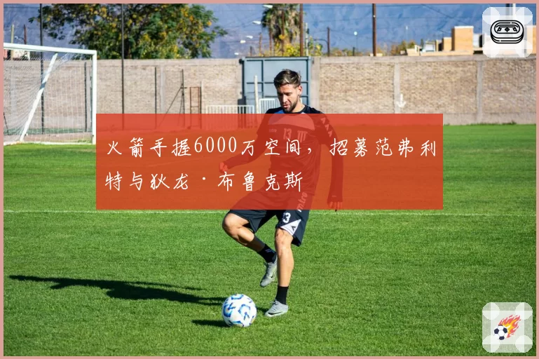 火箭手握6000万空间,招募范弗利特与狄龙·布鲁克斯