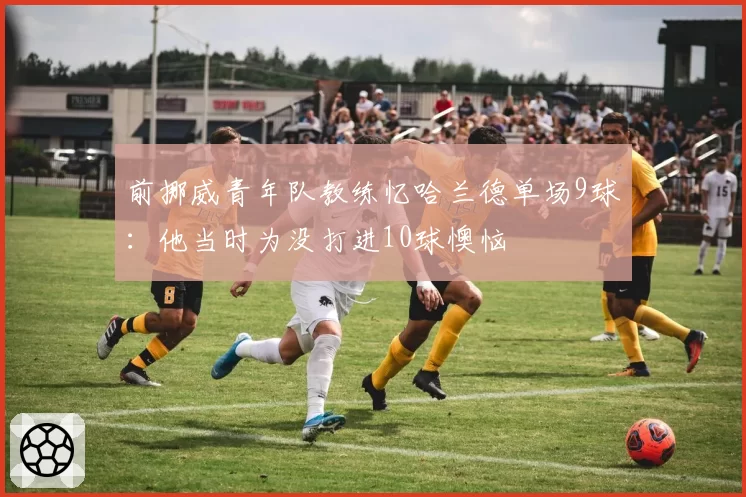 前挪威青年队教练忆哈兰德单场9球:他当时为没打进10球懊恼