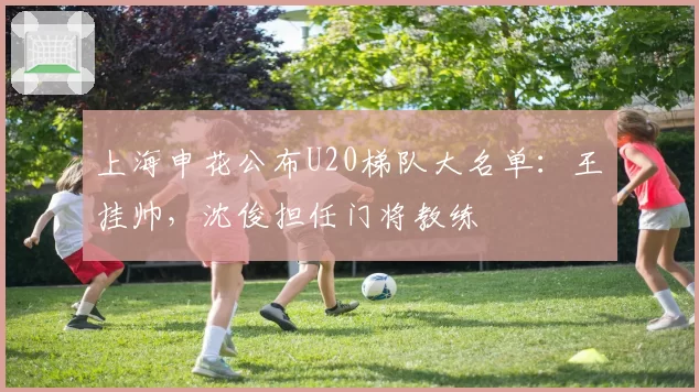 上海申花公布U20梯队大名单：王赟挂帅，沈俊担任门将教练