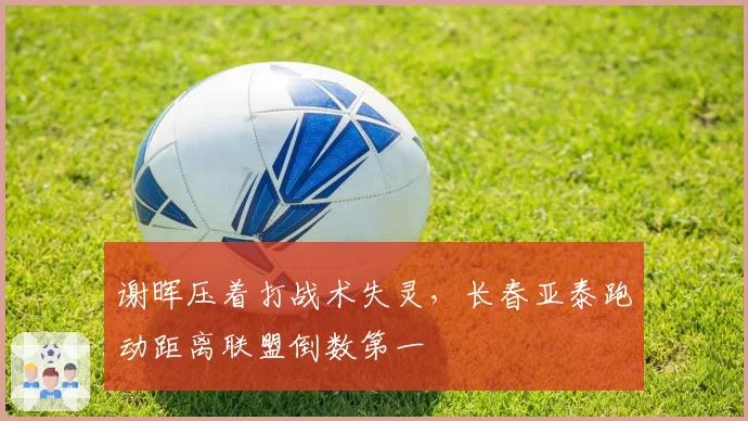 谢晖压着打战术失灵，长春亚泰跑动距离联盟倒数第一