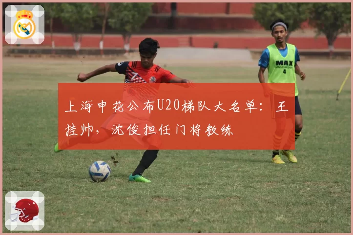 上海申花公布U20梯队大名单：王赟挂帅，沈俊担任门将教练
