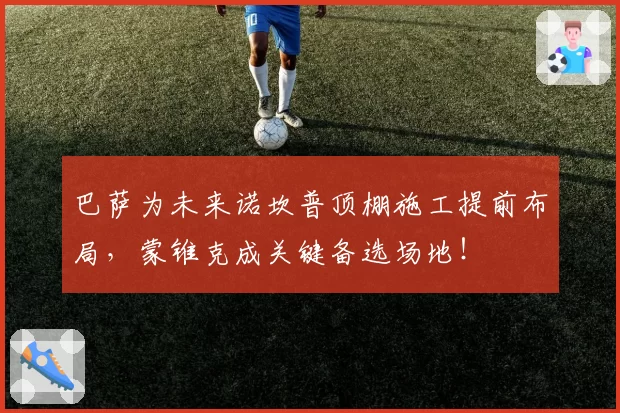 巴萨为未来诺坎普顶棚施工提前布局，蒙锥克成关键备选场地！