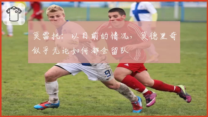 莫雷托:以目前的情况,莫德里奇似乎无论如何都会留队