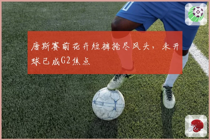 唐斯赛前花卉短裤抢尽风头,未开球已成G2焦点