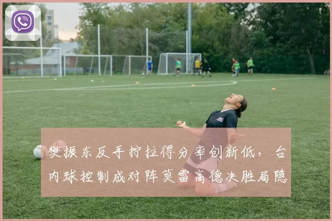 樊振东反手拧拉得分率创新低，台内球控制成对阵莫雷高德决胜局隐患