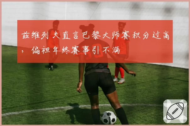 兹维列夫直言巴黎大师赛积分过高，偏袒年终赛事引不满