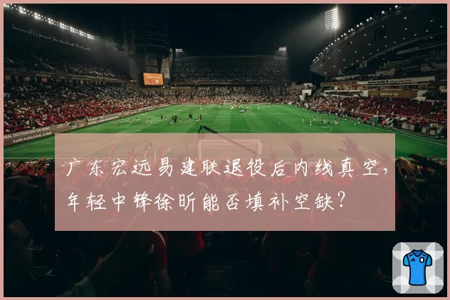 广东宏远易建联退役后内线真空,年轻中锋徐昕能否填补空缺?