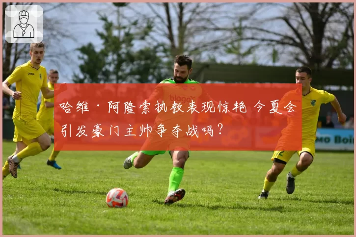 哈维·阿隆索执教表现惊艳 今夏会引发豪门主帅争夺战吗？