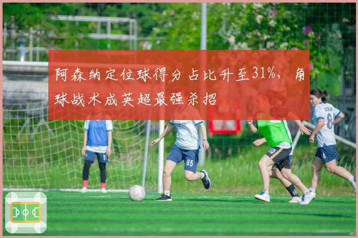 阿森纳定位球得分占比升至31%，角球战术成英超最强杀招